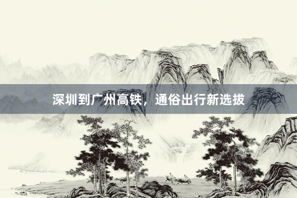 深圳到广州高铁，通俗出行新选拔